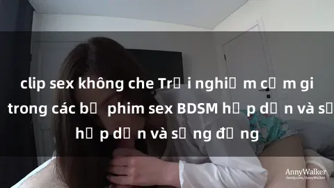 clip sex không che Trải nghiệm cảm giác mới lạ trong các bộ phim sex BDSM hấp dẫn và sống động