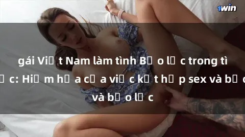 gái Việt Nam làm tình Bạo lực trong tình dục: Hiểm họa của việc kết hợp sex và bạo lực