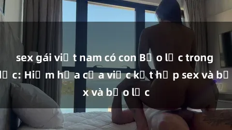 sex gái việt nam có con Bạo lực trong tình dục: Hiểm họa của việc kết hợp sex và bạo lực
