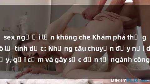 sex người lớn không che Khám phá thế giới của phim sex nô lệ tình dục: Những câu chuyện đầy nổi dậy, gợi cảm và gây sốc đến từ ngành công nghiệp giải trí đen tối
