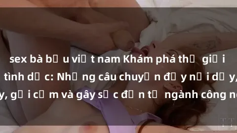 sex bà bầu việt nam Khám phá thế giới của phim sex nô lệ tình dục: Những câu chuyện đầy nổi dậy, gợi cảm và gây sốc đến từ ngành công nghiệp giải trí đen tối