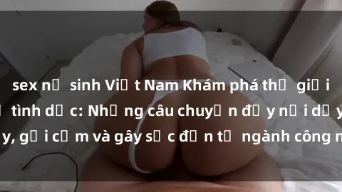 sex nữ sinh Việt Nam Khám phá thế giới của phim sex nô lệ tình dục: Những câu chuyện đầy nổi dậy, gợi cảm và gây sốc đến từ ngành công nghiệp giải trí đen tối