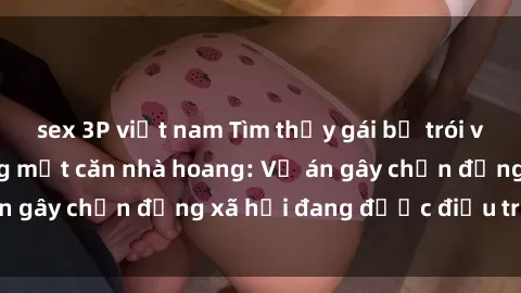 sex 3P việt nam Tìm thấy gái bị trói và bị hiếp dâm trong một căn nhà hoang: Vụ án gây chấn động xã hội đang được điều tra vào.
