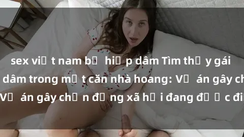 sex việt nam bị hiếp dâm Tìm thấy gái bị trói và bị hiếp dâm trong một căn nhà hoang: Vụ án gây chấn động xã hội đang được điều tra vào.