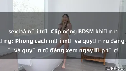sex bà nội trợ Clip nóng BDSM khiến người xem phát cuồng: Phong cách mới mẻ và quyến rũ đáng xem ngay lập tức!