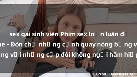 sex gái sinh viên Phim sex loạn luân đầy kích thích không che - Đón chờ những cảnh quay nóng bỏng với những cặp đôi không ngại hãm hiếp gia đình trong lòng