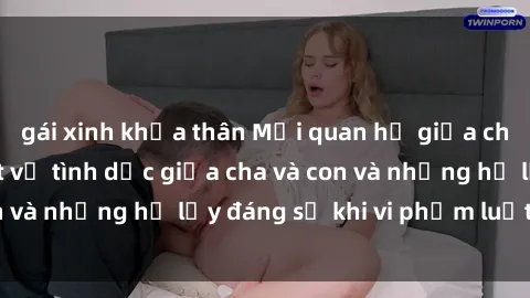 gái xinh khỏa thân Mối quan hệ giữa cha và con: Sự thật về tình dục giữa cha và con và những hệ lụy đáng sợ khi vi phạm luật pháp.