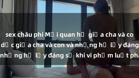 sex châu phi Mối quan hệ giữa cha và con: Sự thật về tình dục giữa cha và con và những hệ lụy đáng sợ khi vi phạm luật pháp.