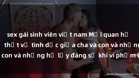 sex gái sinh viên việt nam Mối quan hệ giữa cha và con: Sự thật về tình dục giữa cha và con và những hệ lụy đáng sợ khi vi phạm luật pháp.