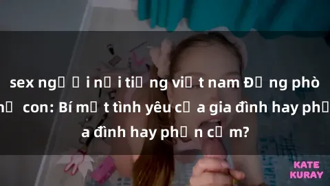 sex người nổi tiếng việt nam Động phòng sex mẹ con: Bí mật tình yêu của gia đình hay phản cảm?