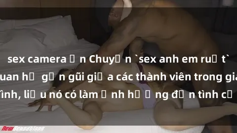 sex camera ẩn Chuyện `sex anh em ruột` - Đề cập đến quan hệ gần gũi giữa các thành viên trong gia đình, liệu nó có làm ảnh hưởng đến tình cảm gia đình hay không?
