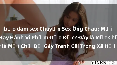 bạo dâm sex Chuyện Sex Ông Cháu: Mối Quan Hệ Gia Đình Hay Hành Vi Phạm Đạo Đức? Đây là Một Chủ Đề Gây Tranh Cãi Trong Xã Hội Hiện Nay.