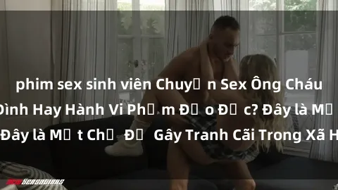 phim sex sinh viên Chuyện Sex Ông Cháu: Mối Quan Hệ Gia Đình Hay Hành Vi Phạm Đạo Đức? Đây là Một Chủ Đề Gây Tranh Cãi Trong Xã Hội Hiện Nay.