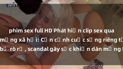 phim sex full HD Phát hiện clip sex quay lén hot nhất trên mạng xã hội: Cận cảnh cuộc sống riêng tư bị rò rỉ, scandal gây sốc khiến dân mạng không khỏi bàng hoàng