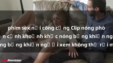 phim sex nơi công cộng Clip nóng phòng tắm gây sốt: Cận cảnh khoảnh khắc nóng bỏng khiến người xem không thể rời mắt
