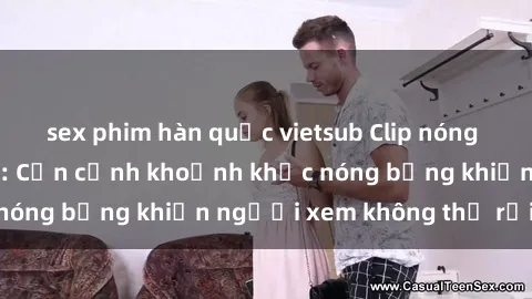 sex phim hàn quốc vietsub Clip nóng phòng tắm gây sốt: Cận cảnh khoảnh khắc nóng bỏng khiến người xem không thể rời mắt