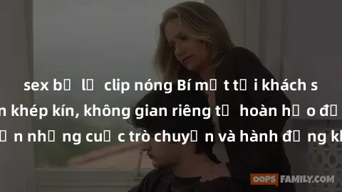 sex bị lộ clip nóng Bí mật tại khách sạn: Phòng quay lén khép kín, không gian riêng tư hoàn hảo để thực hiện những cuộc trò chuyện và hành động không bị người khác phát hiện.