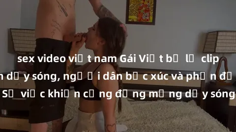 sex video việt nam Gái Việt bị lộ clip sex khiến dư luận dậy sóng, người dân bức xúc và phản đối gay gắt. Sự việc khiến cộng đồng mạng dậy sóng và yêu cầu xử lý nghiêm ngặt.
