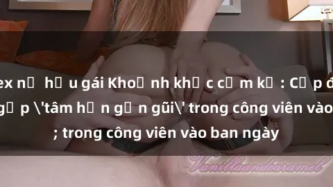 sex nữ hầu gái Khoảnh khắc cấm kỵ: Cặp đôi bị bắt gặp 'tâm hồn gần gũi' trong công viên vào ban ngày