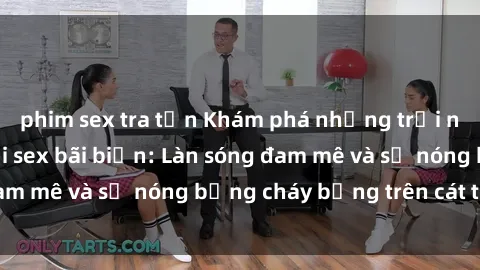 phim sex tra tấn Khám phá những trải nghiệm độc đáo tại sex bãi biển: Làn sóng đam mê và sự nóng bỏng cháy bỏng trên cát trắng