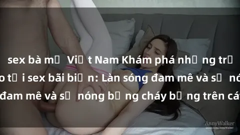 sex bà mẹ Việt Nam Khám phá những trải nghiệm độc đáo tại sex bãi biển: Làn sóng đam mê và sự nóng bỏng cháy bỏng trên cát trắng