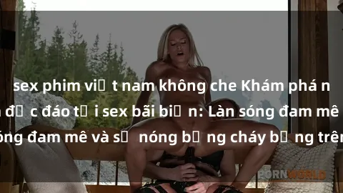 sex phim việt nam không che Khám phá những trải nghiệm độc đáo tại sex bãi biển: Làn sóng đam mê và sự nóng bỏng cháy bỏng trên cát trắng