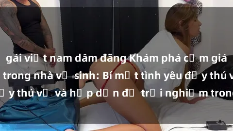 gái việt nam dâm đãng Khám phá cảm giác mới mẻ với sex trong nhà vệ sinh: Bí mật tình yêu đầy thú vị và hấp dẫn để trải nghiệm trong đêm hôm nay!