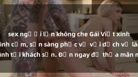 sex người lớn không che Gái Việt xinh đẹp, nồng nàn tình cảm, sẵn sàng phục vụ với dịch vụ làm tình tại khách sạn. Đến ngay để thỏa mãn mọi khao khát của bạn!