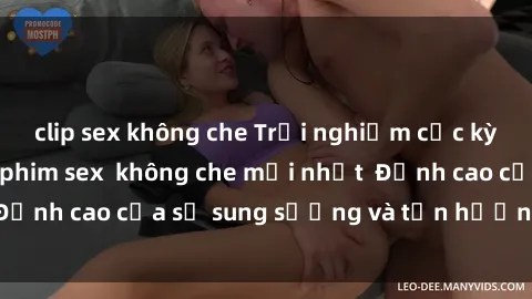 clip sex không che Trải nghiệm cực kỳ nóng bỏng trong phim sex  không che mới nhất  Đỉnh cao của sự sung sướng và tận hưởng chân thật