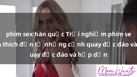 phim sex hàn quốc Trải nghiệm phim sex : Sự kích thích đến từ những cảnh quay độc đáo và hấp dẫn