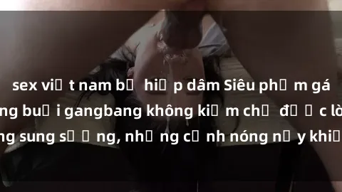 sex việt nam bị hiếp dâm Siêu phẩm gái Việt tham gia trong buổi gangbang không kiềm chế được lòng sung sướng, những cảnh nóng nảy khiến ai cũng phải mãn nhãn