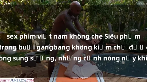 sex phim việt nam không che Siêu phẩm gái Việt tham gia trong buổi gangbang không kiềm chế được lòng sung sướng, những cảnh nóng nảy khiến ai cũng phải mãn nhãn