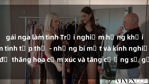 gái nga làm tình Trải nghiệm hứng khởi cùng với việc làm tình tập thể - những bí mật và kinh nghiệm để thăng hoa cảm xúc và tăng cường sự gắn kết trong mối quan hệ