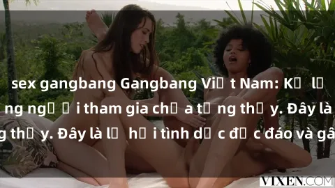 sex gangbang Gangbang Việt Nam: Kỷ lục mới với số lượng người tham gia chưa từng thấy. Đây là lễ hội tình dục độc đáo và gây sốc.