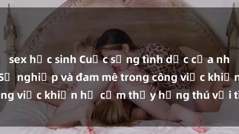 sex học sinh Cuộc sống tình dục của nhân viên văn phòng: Sự nghiệp và đam mê trong công việc khiến họ cảm thấy hứng thú với tình dục?