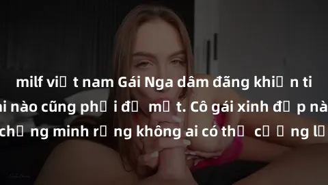 milf việt nam Gái Nga dâm đãng khiến tim bất cứ chàng trai nào cũng phải đỏ mặt. Cô gái xinh đẹp này đã chứng minh rằng không ai có thể cưỡng lại khi cô làm tình đắm say.