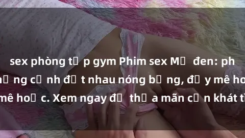 sex phòng tập gym Phim sex Mỹ đen: phút mãnh liệt với những cảnh địt nhau nóng bỏng, đầy mê hoặc. Xem ngay để thỏa mãn cơn khát tình dục của bạn!