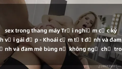 sex trong thang máy Trải nghiệm cực kỳ thú vị khi làm tình với gái đẹp - Khoái cảm tột đỉnh và đam mê bùng nổ không ngờ chỉ trong một đêm!