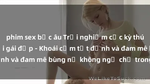 phim sex bắc âu Trải nghiệm cực kỳ thú vị khi làm tình với gái đẹp - Khoái cảm tột đỉnh và đam mê bùng nổ không ngờ chỉ trong một đêm!