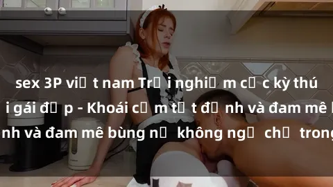sex 3P việt nam Trải nghiệm cực kỳ thú vị khi làm tình với gái đẹp - Khoái cảm tột đỉnh và đam mê bùng nổ không ngờ chỉ trong một đêm!