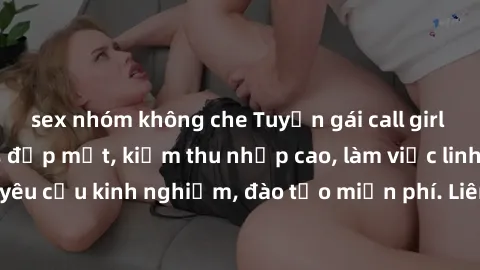 sex nhóm không che Tuyển gái call girl Việt Nam gợi cảm, đẹp mắt, kiếm thu nhập cao, làm việc linh hoạt, không yêu cầu kinh nghiệm, đào tạo miễn phí. Liên hệ ngay để biết thêm chi tiết!