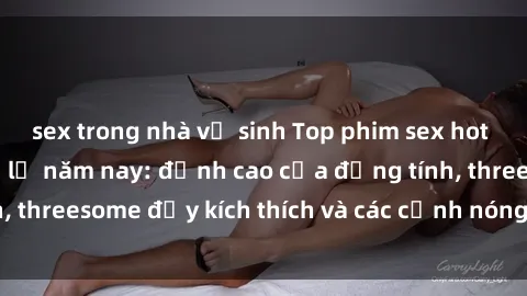 sex trong nhà vệ sinh Top phim sex hot nhất không thể bỏ lỡ năm nay: đỉnh cao của đồng tính, threesome đầy kích thích và các cảnh nóng đang gây sốt!