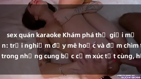 sex quán karaoke Khám phá thế giới mới với sex người lớn: trải nghiệm đầy mê hoặc và đắm chìm trong những cung bậc cảm xúc tột cùng, hứng khởi và cuốn hút.
