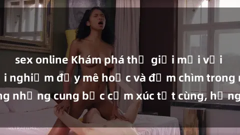 sex online Khám phá thế giới mới với sex người lớn: trải nghiệm đầy mê hoặc và đắm chìm trong những cung bậc cảm xúc tột cùng, hứng khởi và cuốn hút.