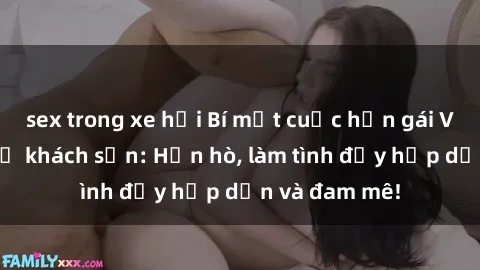 sex trong xe hơi Bí mật cuộc hẹn gái Việt lần đầu ở khách sạn: Hẹn hò, làm tình đầy hấp dẫn và đam mê!