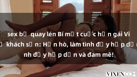 sex bị quay lén Bí mật cuộc hẹn gái Việt lần đầu ở khách sạn: Hẹn hò, làm tình đầy hấp dẫn và đam mê!