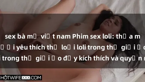 sex bà mẹ việt nam Phim sex loli: thỏa mãn đam mê của người yêu thích thể loại loli trong thế giới ảo đầy kích thích và quyến rũ.