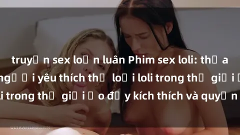 truyện sex loạn luân Phim sex loli: thỏa mãn đam mê của người yêu thích thể loại loli trong thế giới ảo đầy kích thích và quyến rũ.
