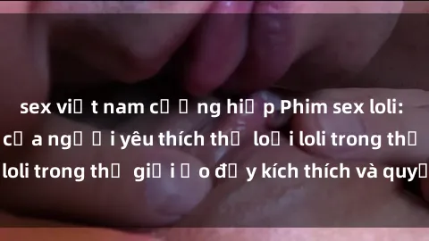 sex việt nam cưỡng hiếp Phim sex loli: thỏa mãn đam mê của người yêu thích thể loại loli trong thế giới ảo đầy kích thích và quyến rũ.