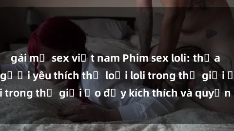 gái mỹ sex việt nam Phim sex loli: thỏa mãn đam mê của người yêu thích thể loại loli trong thế giới ảo đầy kích thích và quyến rũ.